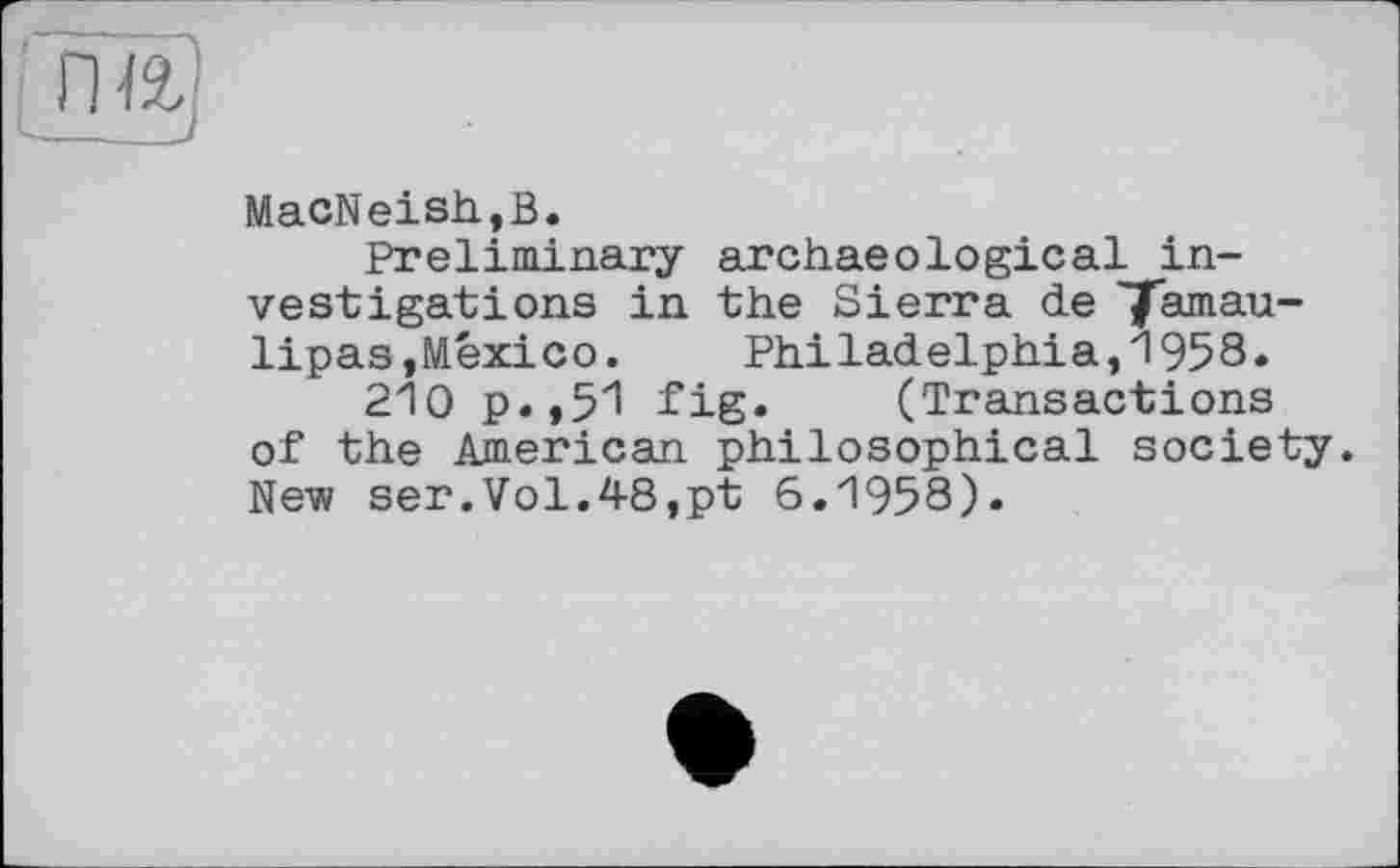 ﻿MacNeish,B.
Preliminary archaeological investigations in the Sierra de 'Tamaulipas,Mexico. Philadelphia,1958.
210 p.,51 fig. (Transactions of the American philosophical society. New ser.Vol.48,pt 6.1958).